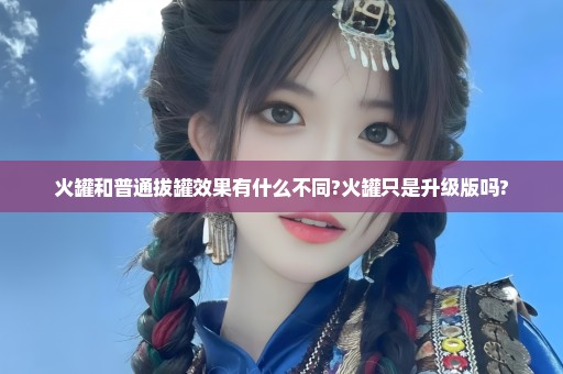 火罐和普通拔罐效果有什么不同?火罐只是升级版吗?