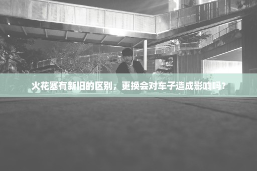火花塞有新旧的区别，更换会对车子造成影响吗？