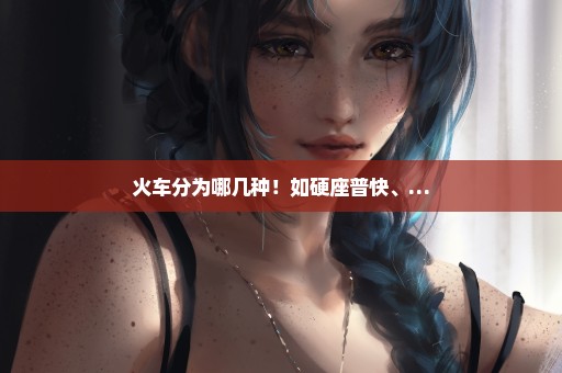 火车分为哪几种！如硬座普快、…