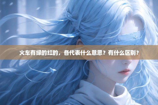 火车有绿的红的，各代表什么意思？有什么区别？