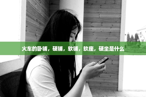 火车的卧铺，硬铺，软铺，软座，硬坐是什么