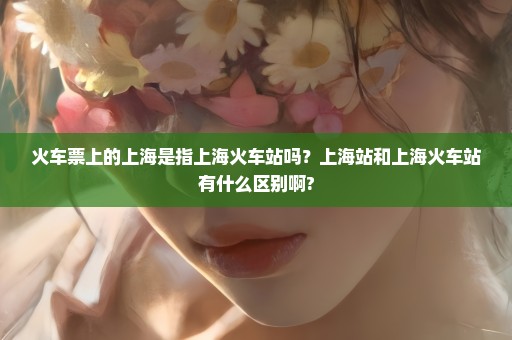 火车票上的上海是指上海火车站吗？上海站和上海火车站有什么区别啊?