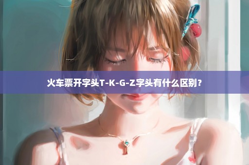 火车票开字头T-K-G-Z字头有什么区别？