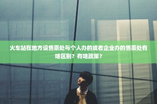 火车站在地方设售票处与个人办的或者企业办的售票处有啥区别？有啥政策？