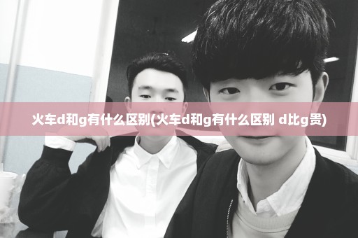 火车d和g有什么区别(火车d和g有什么区别 d比g贵)