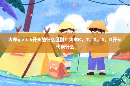 火车g z t k开头的什么区别？火车K，T，Z，G，D开头代表什么