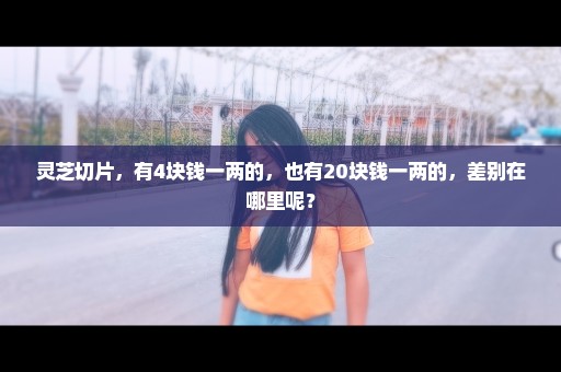 灵芝切片，有4块钱一两的，也有20块钱一两的，差别在哪里呢？