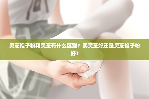 灵芝孢子粉和灵芝有什么区别？买灵芝好还是灵芝孢子粉好？
