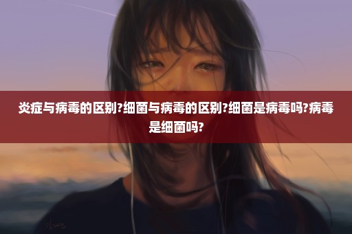 炎症与病毒的区别?细菌与病毒的区别?细菌是病毒吗?病毒是细菌吗?
