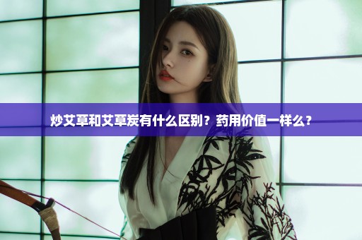 炒艾草和艾草炭有什么区别？药用价值一样么？
