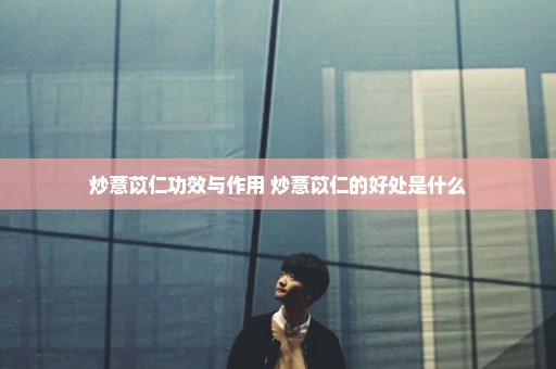 炒薏苡仁功效与作用 炒薏苡仁的好处是什么