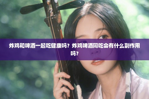 炸鸡和啤酒一起吃健康吗？炸鸡啤酒同吃会有什么副作用吗？