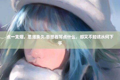 点一支烟，思绪良久.总想着写点什么，却又不知该从何下手