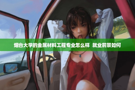 烟台大学的金属材料工程专业怎么样  就业前景如何
