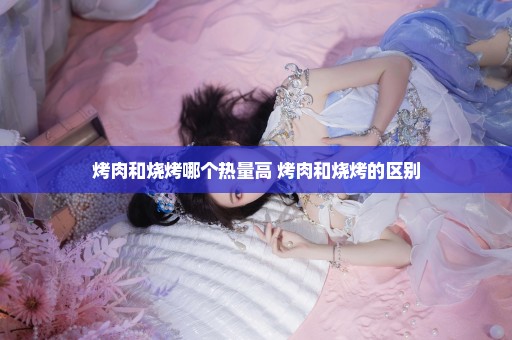烤肉和烧烤哪个热量高 烤肉和烧烤的区别