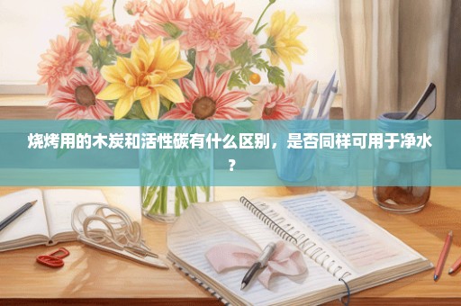 烧烤用的木炭和活性碳有什么区别，是否同样可用于净水？