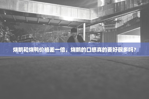 烧鹅和烧鸭价格差一倍，烧鹅的口感真的要好很多吗？