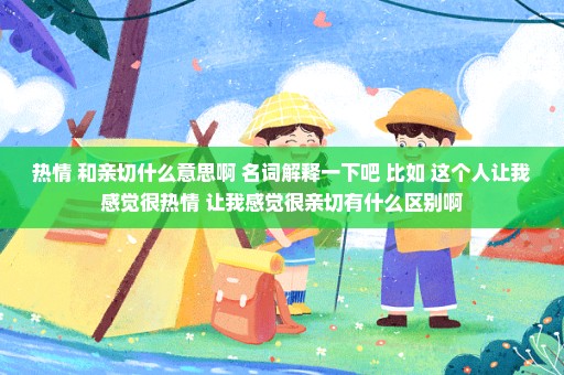 热情 和亲切什么意思啊 名词解释一下吧 比如 这个人让我感觉很热情 让我感觉很亲切有什么区别啊