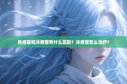 热感冒和冷感冒有什么区别？冷感冒怎么治疗？