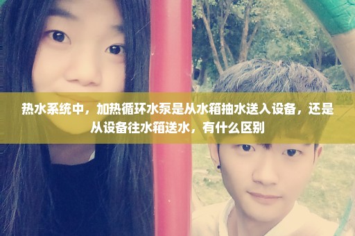 热水系统中，加热循环水泵是从水箱抽水送入设备，还是从设备往水箱送水，有什么区别