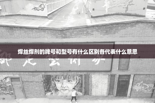 焊丝焊剂的牌号和型号有什么区别各代表什么意思
