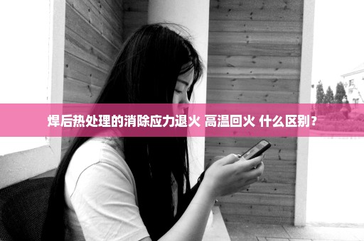 焊后热处理的消除应力退火 高温回火 什么区别？