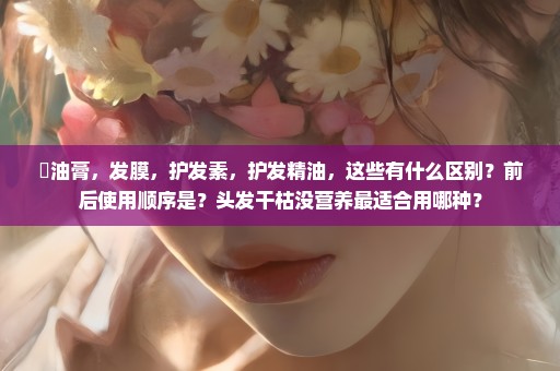 焗油膏，发膜，护发素，护发精油，这些有什么区别？前后使用顺序是？头发干枯没营养最适合用哪种？
