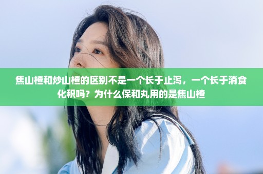 焦山楂和炒山楂的区别不是一个长于止泻，一个长于消食化积吗？为什么保和丸用的是焦山楂