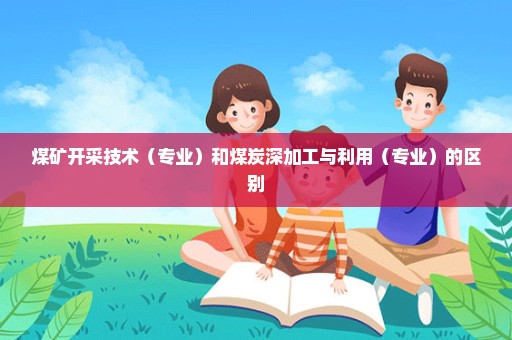 煤矿开采技术（专业）和煤炭深加工与利用（专业）的区别
