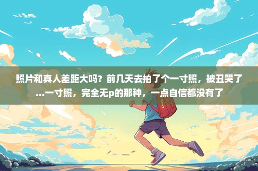 照片和真人差距大吗？前几天去拍了个一寸照，被丑哭了...一寸照，完全无p的那种，一点自信都没有了