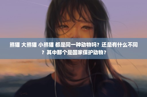 熊猫 大熊猫 小熊猫 都是同一种动物吗？还是有什么不同？其中那个是国家保护动物？