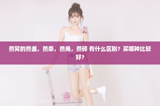 燕窝的燕盏，燕条，燕角，燕碎 有什么区别？买哪种比较好？
