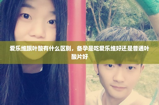 爱乐维跟叶酸有什么区别，备孕是吃爱乐维好还是普通叶酸片好