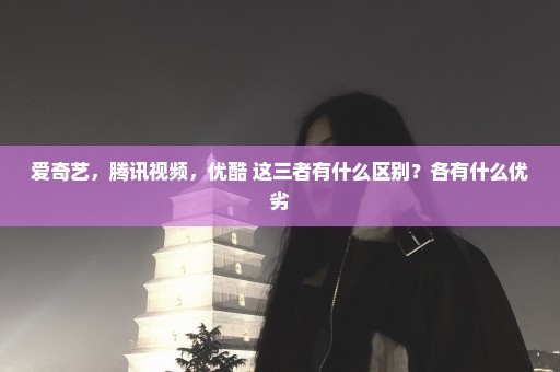 爱奇艺，腾讯视频，优酷 这三者有什么区别？各有什么优劣