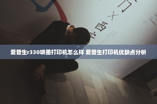 爱普生r330喷墨打印机怎么样 爱普生打印机优缺点分析