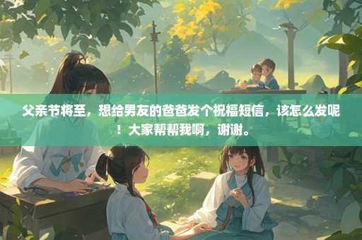 父亲节将至，想给男友的爸爸发个祝福短信，该怎么发呢！大家帮帮我啊，谢谢。