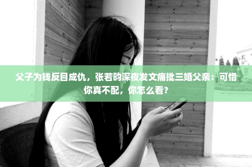 父子为钱反目成仇，张若昀深夜发文痛批三婚父亲：可惜你真不配，你怎么看？