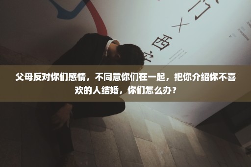 父母反对你们感情，不同意你们在一起，把你介绍你不喜欢的人结婚，你们怎么办？
