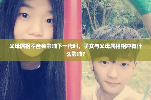 父母属相不合会影响下一代吗，子女与父母属相相冲有什么影响？