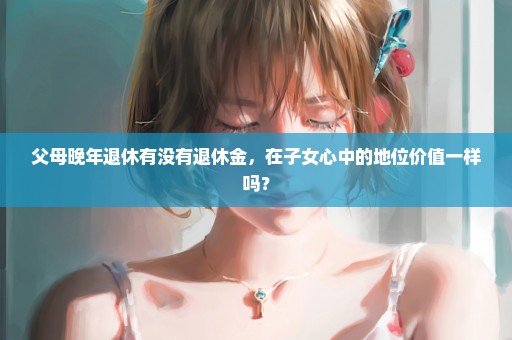 父母晚年退休有没有退休金，在子女心中的地位价值一样吗？