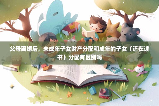 父母离婚后，未成年子女财产分配和成年的子女（还在读书）分配有区别吗