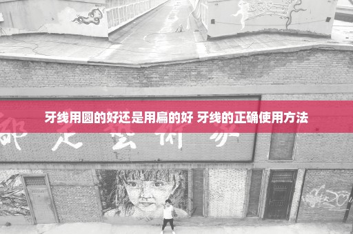 牙线用圆的好还是用扁的好 牙线的正确使用方法