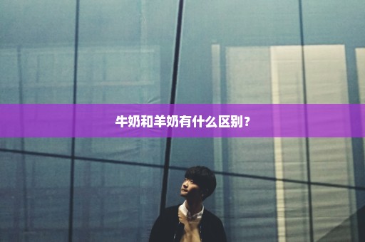 牛奶和羊奶有什么区别？