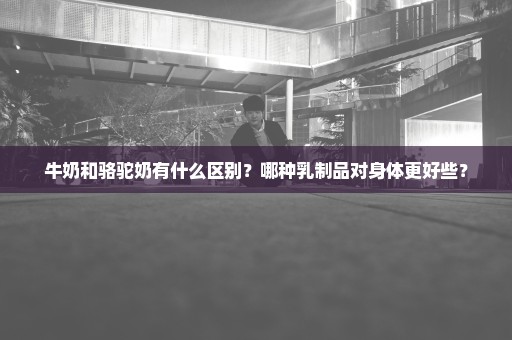 牛奶和骆驼奶有什么区别？哪种乳制品对身体更好些？