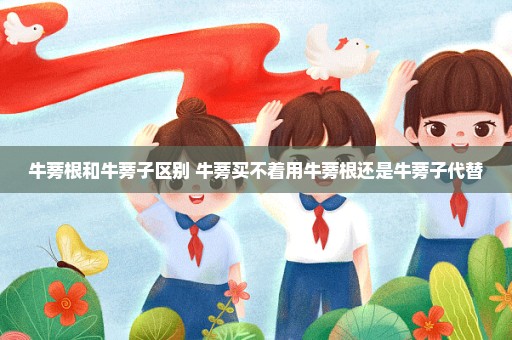 牛蒡根和牛蒡子区别 牛蒡买不着用牛蒡根还是牛蒡子代替