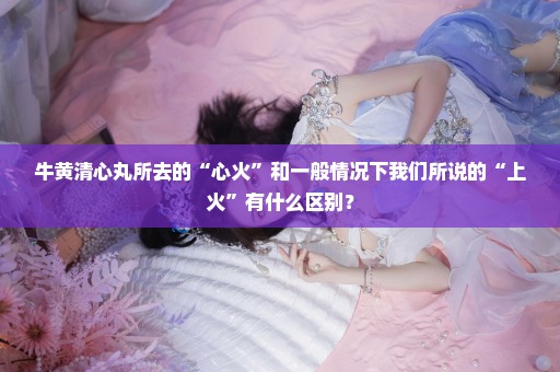 牛黄清心丸所去的“心火”和一般情况下我们所说的“上火”有什么区别？