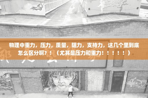 物理中重力，压力，质量，阻力，支持力，这几个里到底怎么区分啊？！（尤其是压力和重力！！！！！）