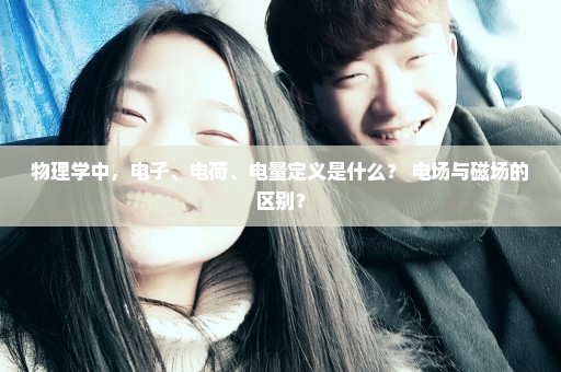 物理学中，电子、电荷、电量定义是什么？ 电场与磁场的区别？