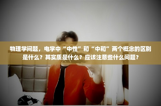 物理学问题，电学中“中性”和“中和”两个概念的区别是什么？其实质是什么？应该注意些什么问题？