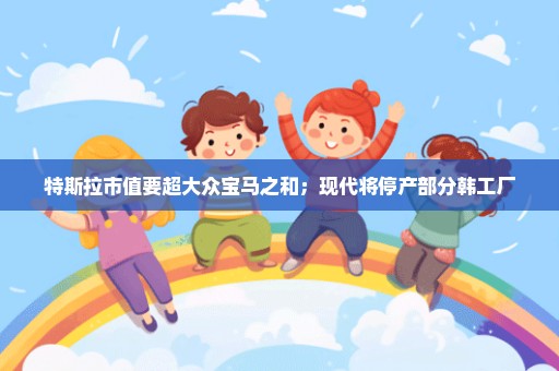 特斯拉市值要超大众宝马之和；现代将停产部分韩工厂